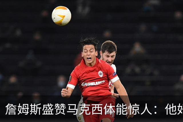 詹姆斯盛赞马克西体能惊人：他好像根本不会累
